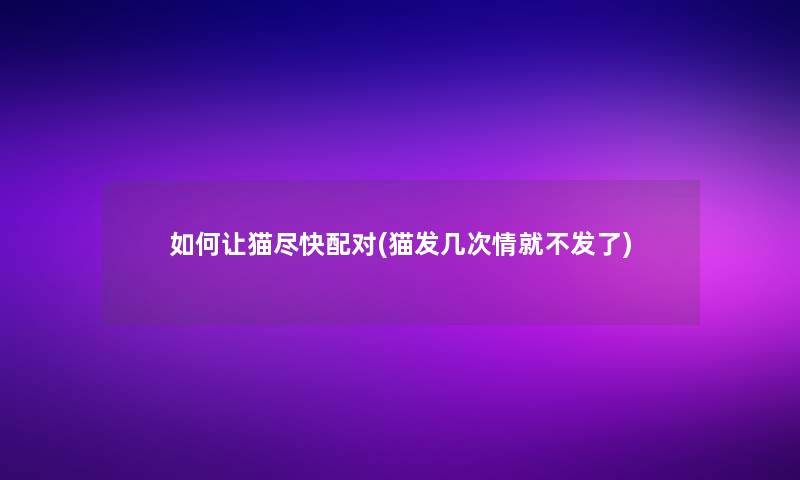 如何让猫尽快配对(猫发几次情就不发了) 如何让猫尽快配对(猫发几次情就不发了)