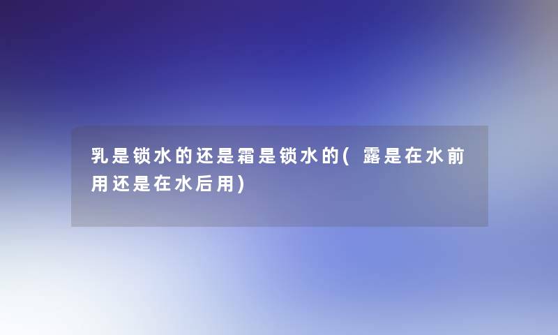 乳是锁水的还是霜是锁水的(露是在水前用还是在水后用) 乳是锁水的还是霜是锁水的(露是在水前用还是在水后用)