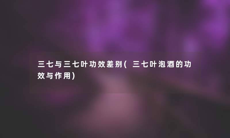 三七与三七叶功效差别(三七叶泡酒的功效与作用) 三七与三七叶功效差别(三七叶泡酒的功效与作用)