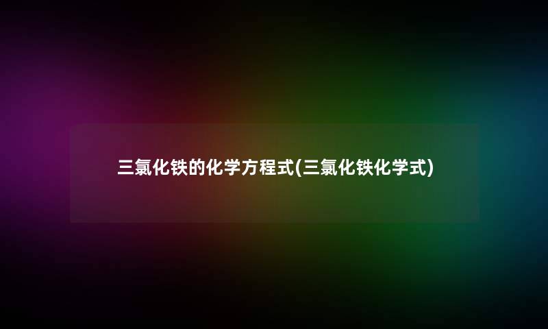 三氯化铁的化学方程式(三氯化铁化学式) 三氯化铁的化学方程式(三氯化铁化学式)