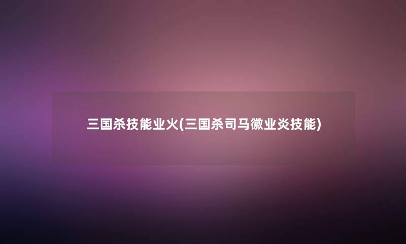 三国杀技能业火(三国杀司马徽业炎技能) 三国杀技能业火(三国杀司马徽业炎技能)
