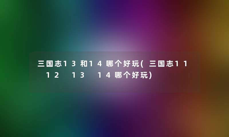 三国志13和14哪个好玩(三国志11 12 13 14哪个好玩) 三国志13和14哪个好玩(三国志11 12 13 14哪个好玩)