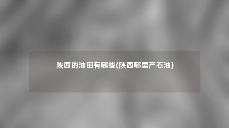 陕西的油田有哪些(陕西哪里产石油) 陕西的油田有哪些(陕西哪里产石油)