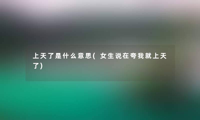 上天了是什么意思(女生说在夸我就上天了) 上天了是什么意思(女生说在夸我就上天了)