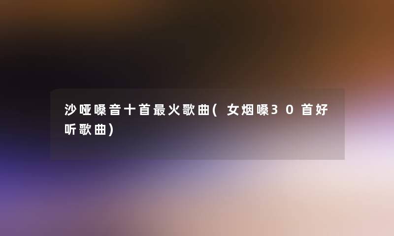 沙哑嗓音十首火歌曲(女烟嗓30首好听歌曲) 沙哑嗓音十首火歌曲(女烟嗓30首好听歌曲)