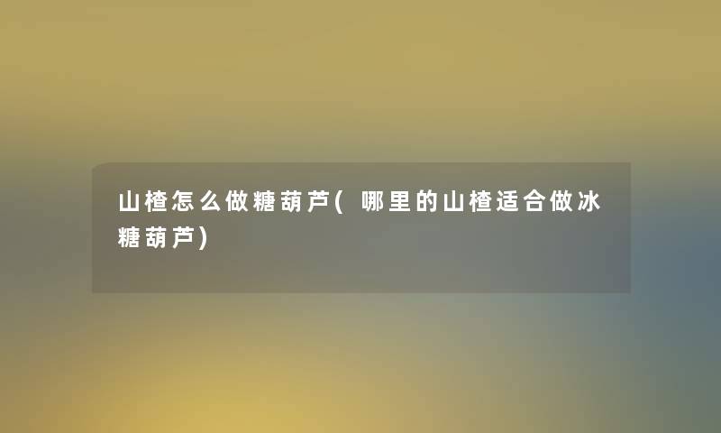 山楂怎么做糖葫芦(哪里的山楂适合做冰糖葫芦) 山楂怎么做糖葫芦(哪里的山楂适合做冰糖葫芦)