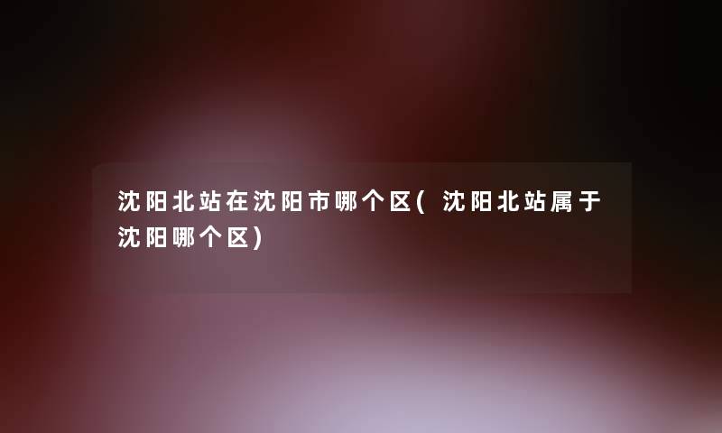 沈阳北站在沈阳市哪个区(沈阳北站属于沈阳哪个区) 沈阳北站在沈阳市哪个区(沈阳北站属于沈阳哪个区)