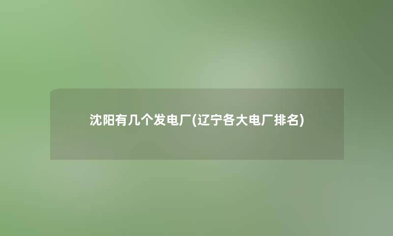 沈阳有几个发电厂(辽宁各大电厂推荐) 沈阳有几个发电厂(辽宁各大电厂推荐)