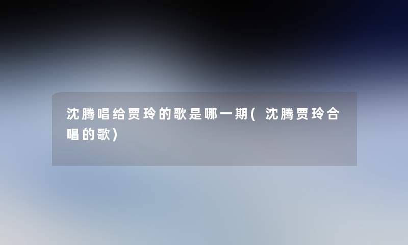 沈腾唱给贾玲的歌是哪一期(沈腾贾玲合唱的歌) 沈腾唱给贾玲的歌是哪一期(沈腾贾玲合唱的歌)