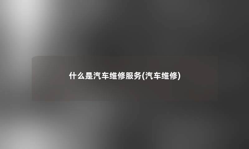 什么是汽车维修服务(汽车维修) 什么是汽车维修服务(汽车维修)