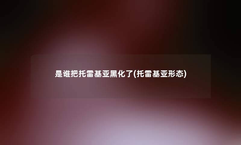 是谁把托雷基亚黑化了(托雷基亚形态) 是谁把托雷基亚黑化了(托雷基亚形态)