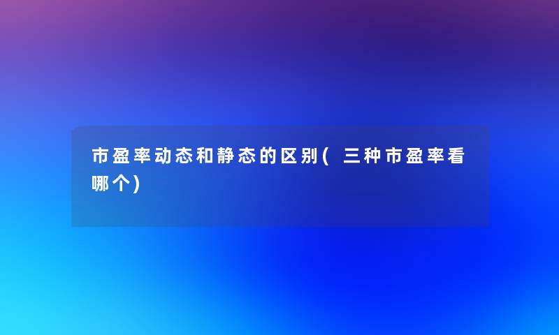 市盈率动态和静态的区别(三种市盈率看哪个) 市盈率动态和静态的区别(三种市盈率看哪个)