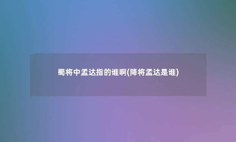 蜀将中孟达指的谁啊(降将孟达是谁) 蜀将中孟达指的谁啊(降将孟达是谁)