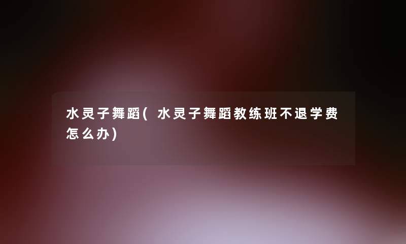 水灵子舞蹈(水灵子舞蹈教练班不退学费怎么办) 水灵子舞蹈(水灵子舞蹈教练班不退学费怎么办)