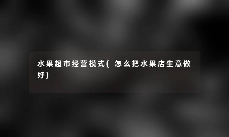 水果超市经营模式(怎么把水果店生意做好) 水果超市经营模式(怎么把水果店生意做好)