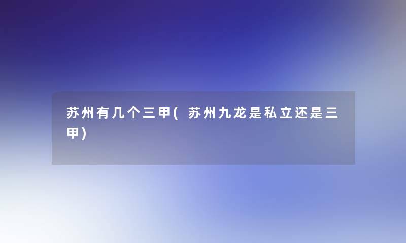苏州有几个三甲(苏州九龙是私立还是三甲) 苏州有几个三甲(苏州九龙是私立还是三甲)