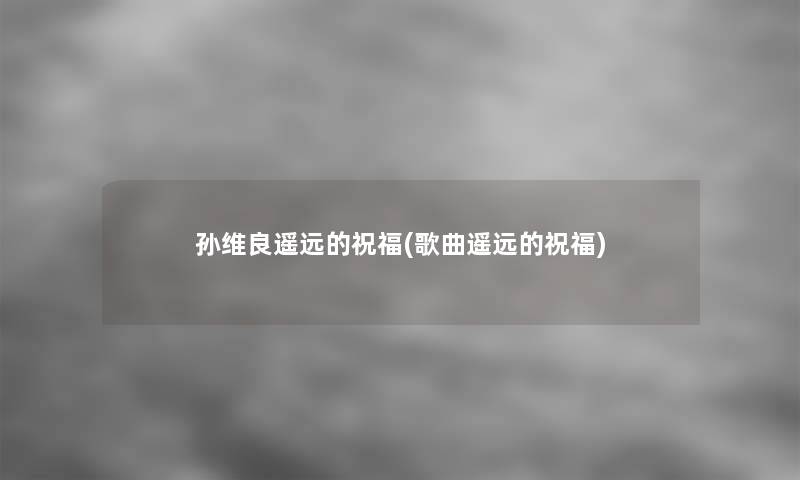 孙维良遥远的祝福(歌曲遥远的祝福) 孙维良遥远的祝福(歌曲遥远的祝福)