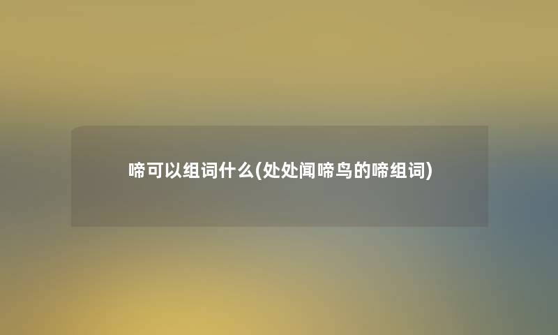 啼可以组词什么(处处闻啼鸟的啼组词) 啼可以组词什么(处处闻啼鸟的啼组词)