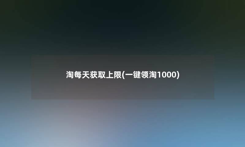 淘每天获取上限(一键领淘1000) 淘每天获取上限(一键领淘1000)