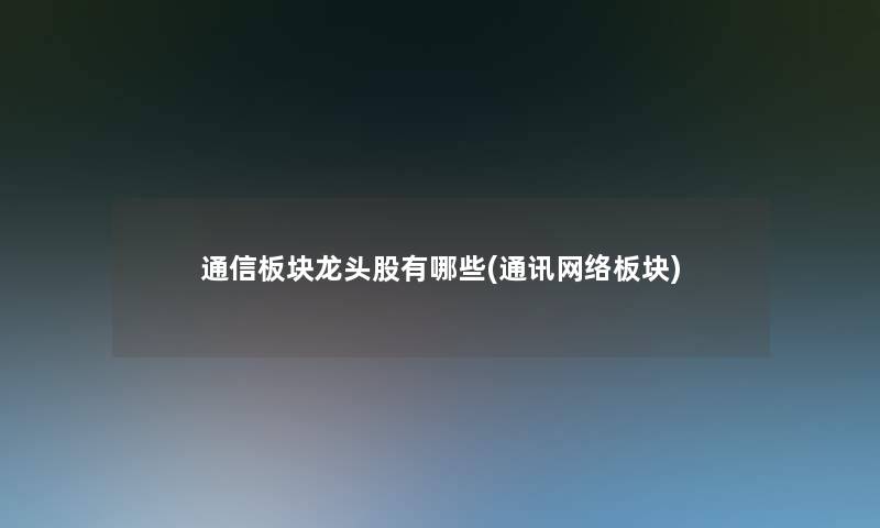 通信板块龙头股有哪些(通讯网络板块) 通信板块龙头股有哪些(通讯网络板块)