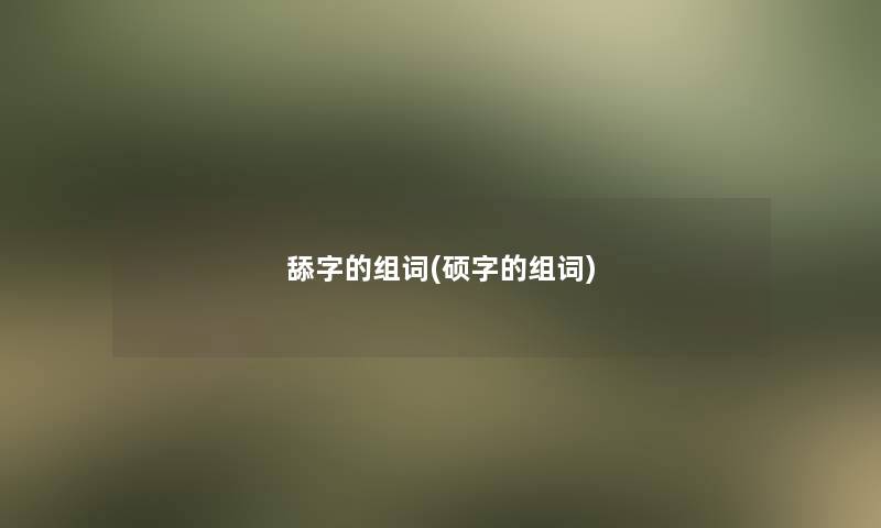 舔字的组词(硕字的组词) 舔字的组词(硕字的组词)