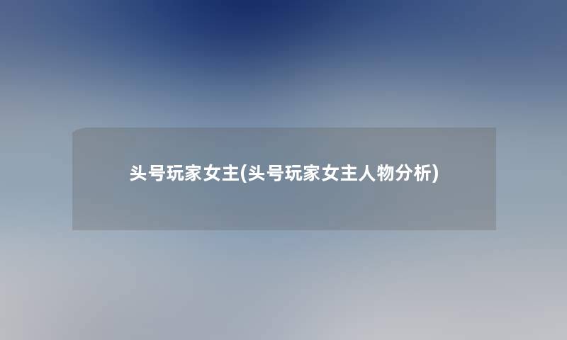 头号玩家女主(头号玩家女主人物要说) 头号玩家女主(头号玩家女主人物要说)