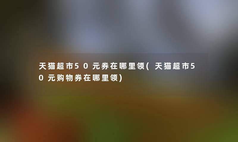 天猫超市50元券在哪里领(天猫超市50元购物券在哪里领) 天猫超市50元券在哪里领(天猫超市50元购物券在哪里领)