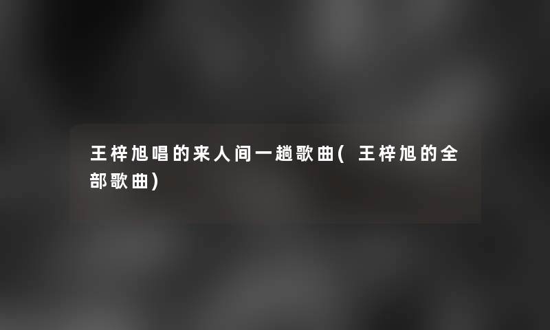 王梓旭唱的来人间一趟歌曲(王梓旭的整理的歌曲) 王梓旭唱的来人间一趟歌曲(王梓旭的整理的歌曲)