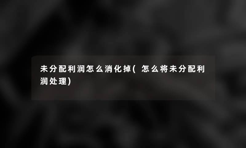 未分配利润怎么消化掉(怎么将未分配利润处理) 未分配利润怎么消化掉(怎么将未分配利润处理)