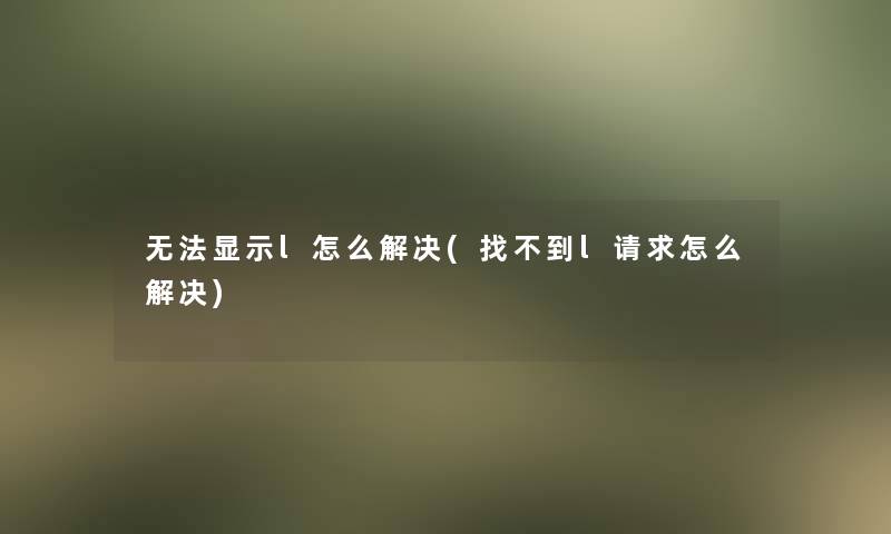 无法显示l怎么解决(找不到l请求怎么解决) 无法显示l怎么解决(找不到l请求怎么解决)