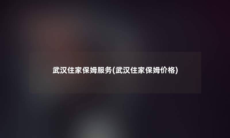 武汉住家保姆服务(武汉住家保姆价格) 武汉住家保姆服务(武汉住家保姆价格)
