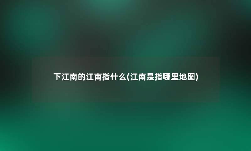 下江南的江南指什么(江南是指哪里地图) 下江南的江南指什么(江南是指哪里地图)