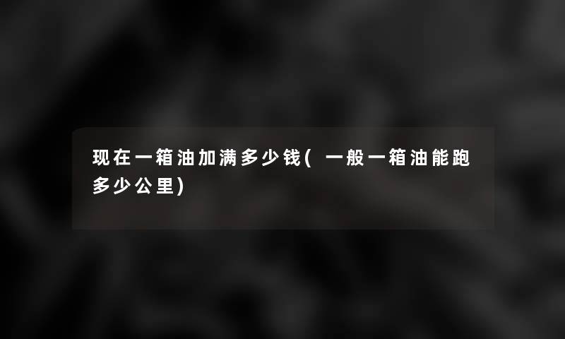 一箱油加满多少钱(一般一箱油能跑多少公里) 一箱油加满多少钱(一般一箱油能跑多少公里)