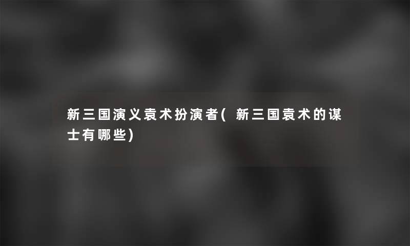 新三国演义袁术扮演者(新三国袁术的谋士有哪些)