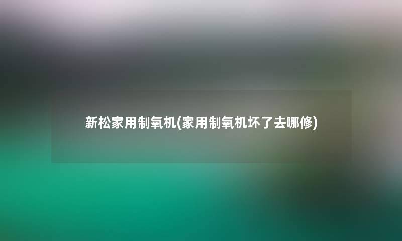 新松家用制氧机(家用制氧机坏了去哪修) 新松家用制氧机(家用制氧机坏了去哪修)