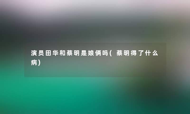 演员田华和蔡明是娘俩吗(蔡明得了什么病) 演员田华和蔡明是娘俩吗(蔡明得了什么病)