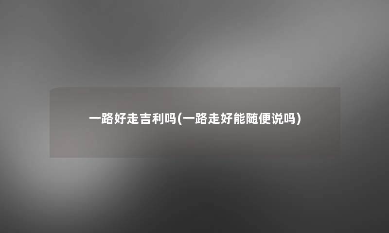 一路好走吉利吗(一路走好能随便说吗) 一路好走吉利吗(一路走好能随便说吗)