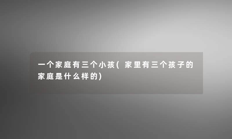 一个家庭有三个小孩(家里有三个孩子的家庭是什么样的) 一个家庭有三个小孩(家里有三个孩子的家庭是什么样的)