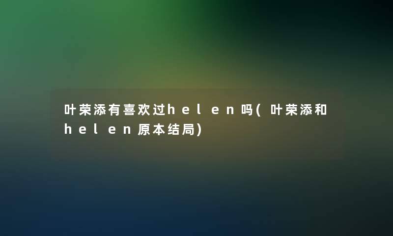叶荣添有喜欢过helen吗(叶荣添和helen原本结局) 叶荣添有喜欢过helen吗(叶荣添和helen原本结局)