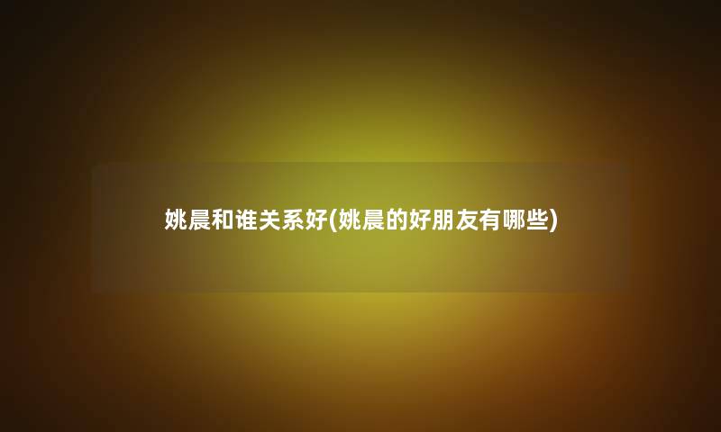 姚晨和谁关系好(姚晨的好朋友有哪些) 姚晨和谁关系好(姚晨的好朋友有哪些)