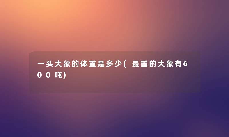 一头大象的体重是多少(重的大象有600吨) 一头大象的体重是多少(重的大象有600吨)