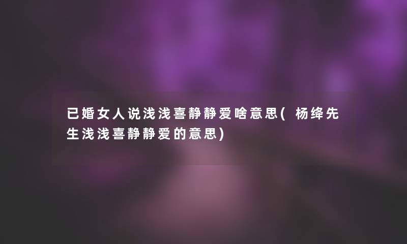 已婚女人说浅浅喜静静爱啥意思(杨绛先生浅浅喜静静爱的意思) 已婚女人说浅浅喜静静爱啥意思(杨绛先生浅浅喜静静爱的意思)