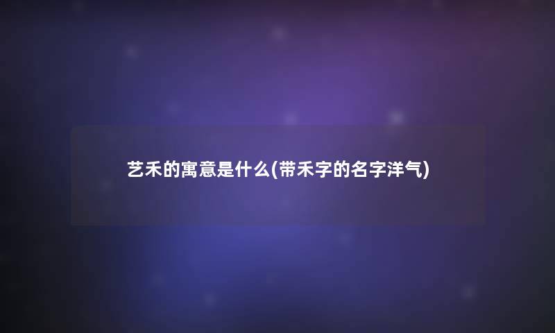 艺禾的寓意是什么(带禾字的名字洋气) 艺禾的寓意是什么(带禾字的名字洋气)