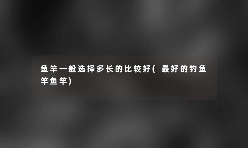 鱼竿一般选择多长的比较好(好的钓鱼竿鱼竿) 鱼竿一般选择多长的比较好(好的钓鱼竿鱼竿)