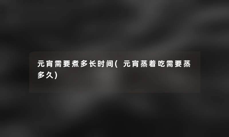 元宵需要煮多长时间(元宵蒸着吃需要蒸多久) 元宵需要煮多长时间(元宵蒸着吃需要蒸多久)