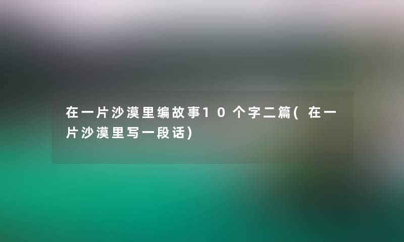 在一片沙漠里编故事10个字二篇(在一片沙漠里写一段话) 在一片沙漠里编故事10个字二篇(在一片沙漠里写一段话)