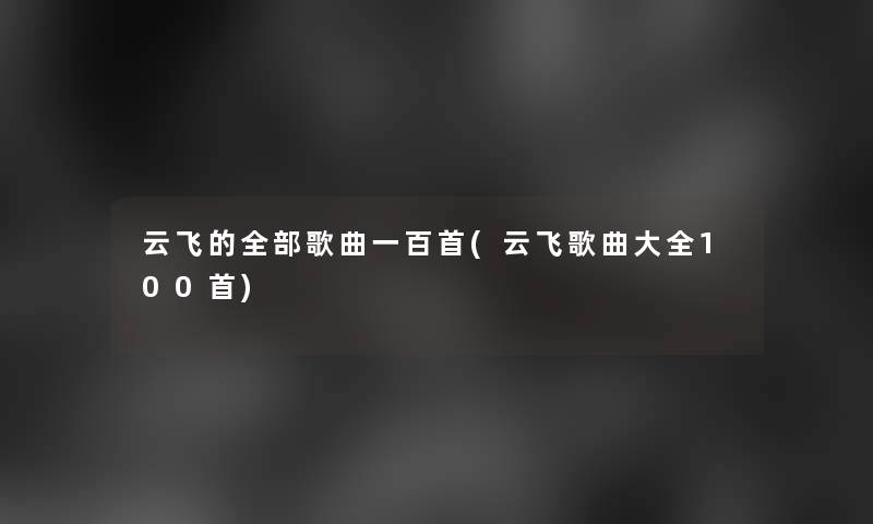 云飞的整理的歌曲一百首(云飞歌曲大全几首) 云飞的整理的歌曲一百首(云飞歌曲大全几首)
