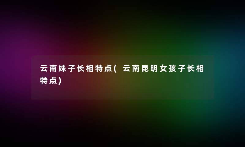 云南妹子长相特点(云南昆明女孩子长相特点) 云南妹子长相特点(云南昆明女孩子长相特点)