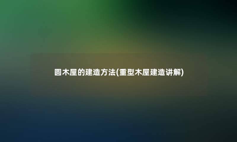 圆木屋的建造方法(重型木屋建造讲解) 圆木屋的建造方法(重型木屋建造讲解)