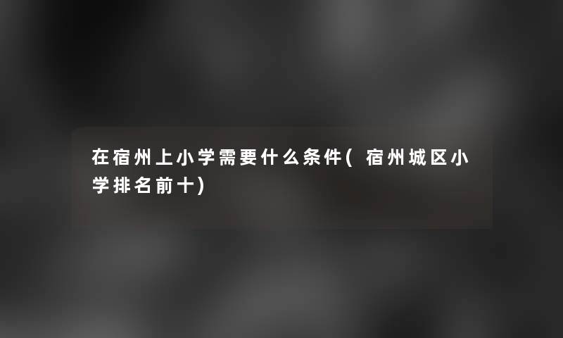 在宿州上小学需要什么条件(宿州城区小学推荐前十) 在宿州上小学需要什么条件(宿州城区小学推荐前十)